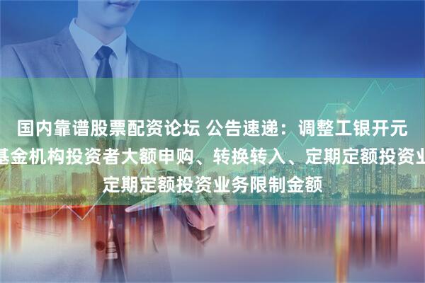 国内靠谱股票配资论坛 公告速递：调整工银开元利率债债券基金机构投资者大额申购、转换转入、定期定额投资业务限制金额