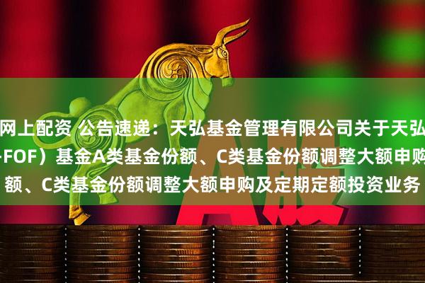 网上配资 公告速递：天弘基金管理有限公司关于天弘标普500发起（QDII-FOF）基金A类基金份额、C类基金份额调整大额申购及定期定额投资业务