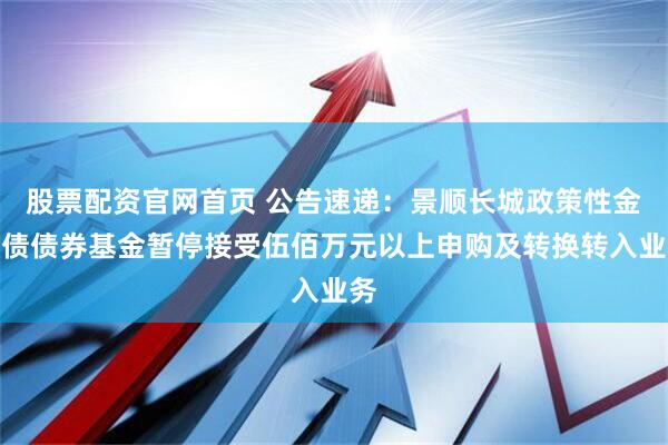股票配资官网首页 公告速递：景顺长城政策性金融债债券基金暂停接受伍佰万元以上申购及转换转入业务
