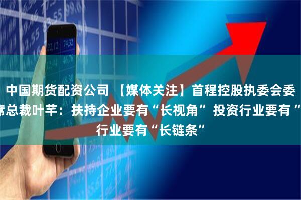 中国期货配资公司 【媒体关注】首程控股执委会委员、联席总裁叶芊：扶持企业要有“长视角” 投资行业要有“长链条”