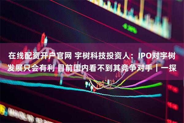 在线配资开户官网 宇树科技投资人：IPO对宇树发展只会有利 目前国内看不到其竞争对手｜一探