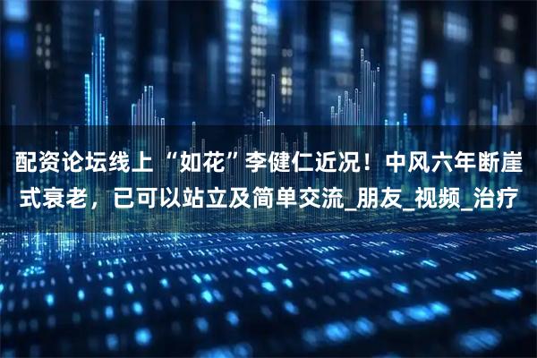 配资论坛线上 “如花”李健仁近况！中风六年断崖式衰老，已可以站立及简单交流_朋友_视频_治疗