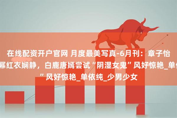 在线配资开户官网 月度最美写真-6月刊：章子怡短发显锐利杨幂红衣娴静，白鹿唐嫣尝试“阴湿女鬼”风好惊艳_单依纯_少男少女