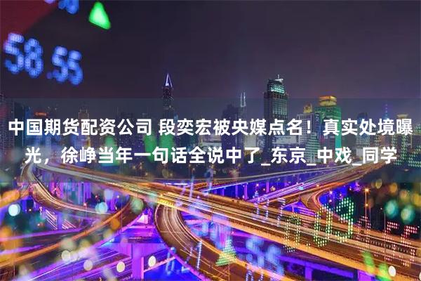 中国期货配资公司 段奕宏被央媒点名！真实处境曝光，徐峥当年一句话全说中了_东京_中戏_同学