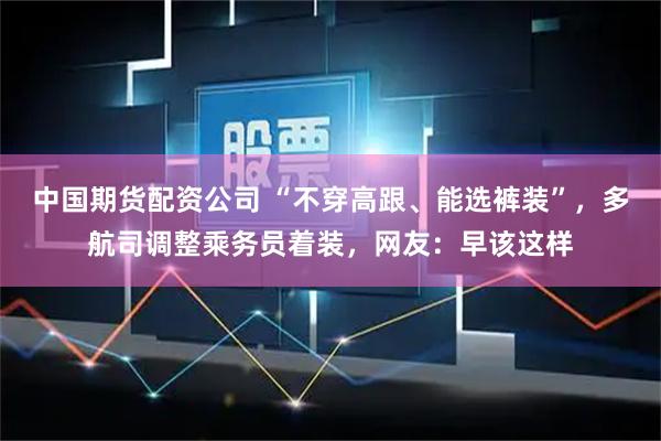 中国期货配资公司 “不穿高跟、能选裤装”，多航司调整乘务员着装，网友：早该这样