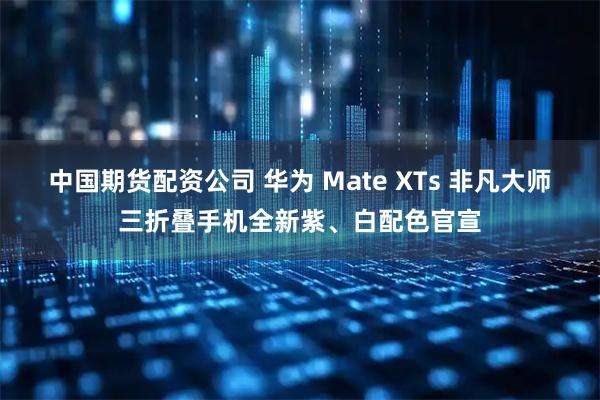 中国期货配资公司 华为 Mate XTs 非凡大师三折叠手机全新紫、白配色官宣