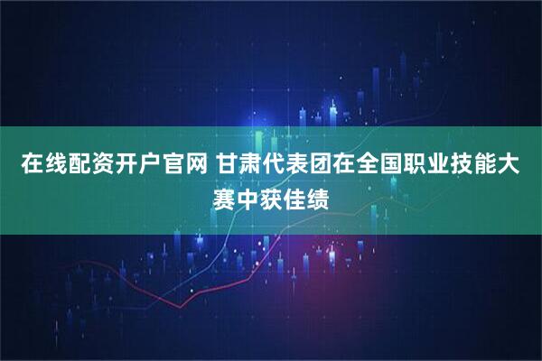 在线配资开户官网 甘肃代表团在全国职业技能大赛中获佳绩