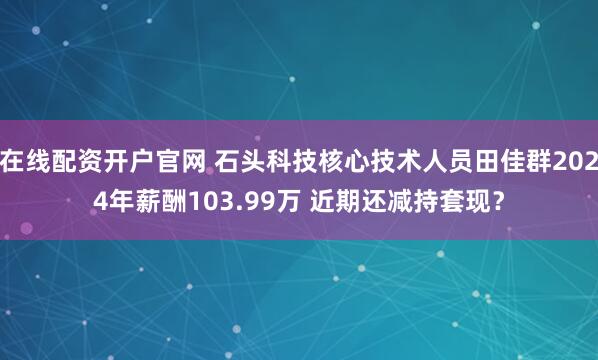 在线配资开户官网 石头科技核心技术人员田佳群2024年薪酬103.99万 近期还减持套现？